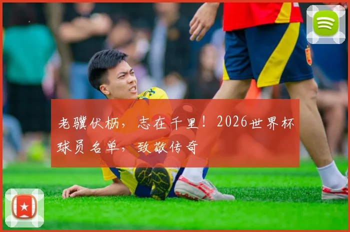 老骥伏枥，志在千里！2026世界杯球员名单，致敬传奇