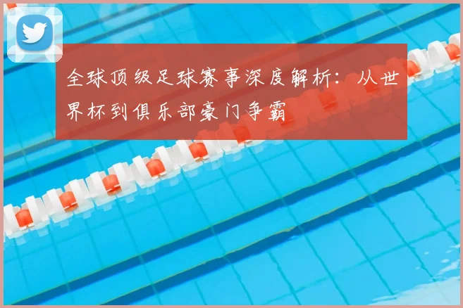 全球顶级足球赛事深度解析：从世界杯到俱乐部豪门争霸