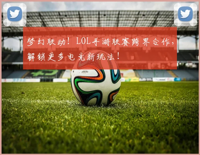 梦幻联动！LOL手游联赛跨界合作，解锁更多电竞新玩法！