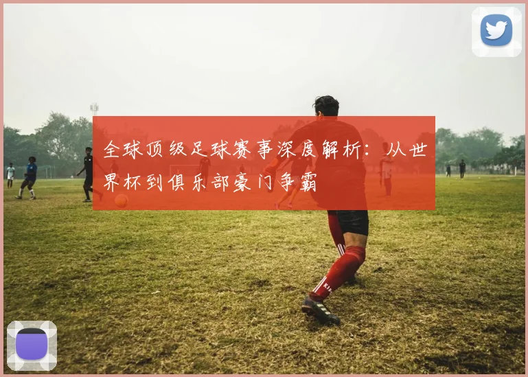 全球顶级足球赛事深度解析：从世界杯到俱乐部豪门争霸