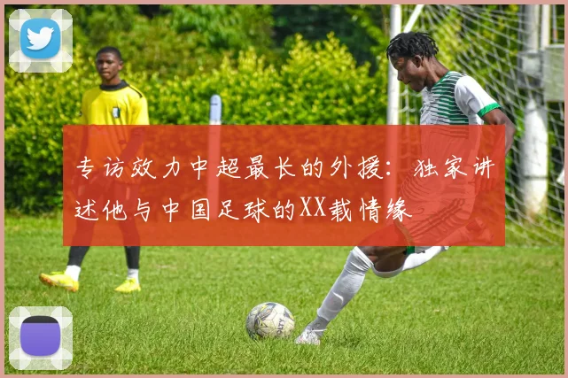 专访效力中超最长的外援：独家讲述他与中国足球的XX载情缘