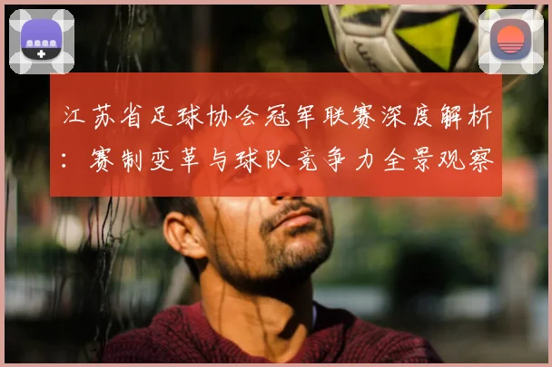 江苏省足球协会冠军联赛深度解析:赛制变革与球队竞争力全景观察