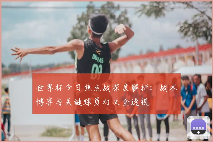 世界杯今日焦点战深度解析:战术博弈与关键球员对决全透视