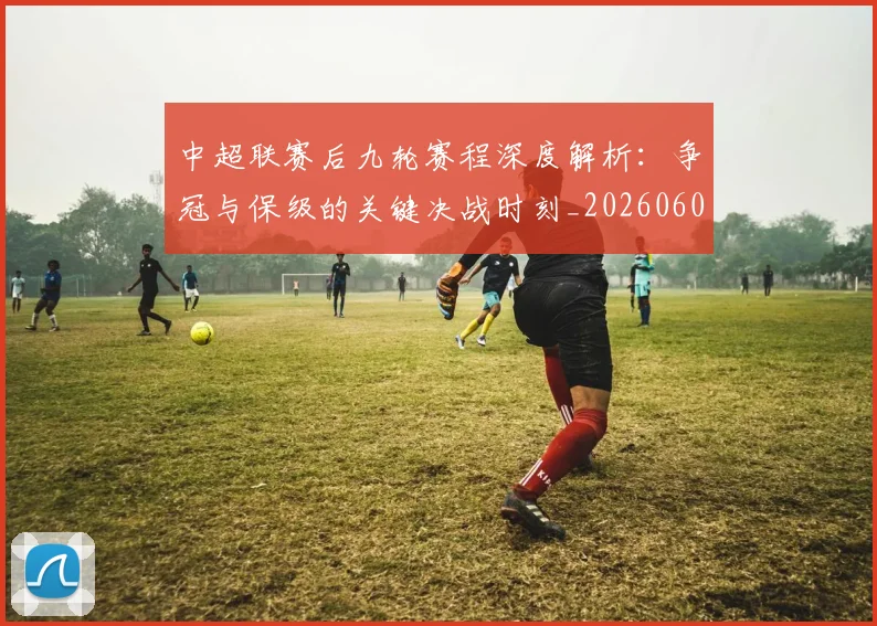 中超联赛后九轮赛程深度解析：争冠与保级的关键决战时刻_20260608020607