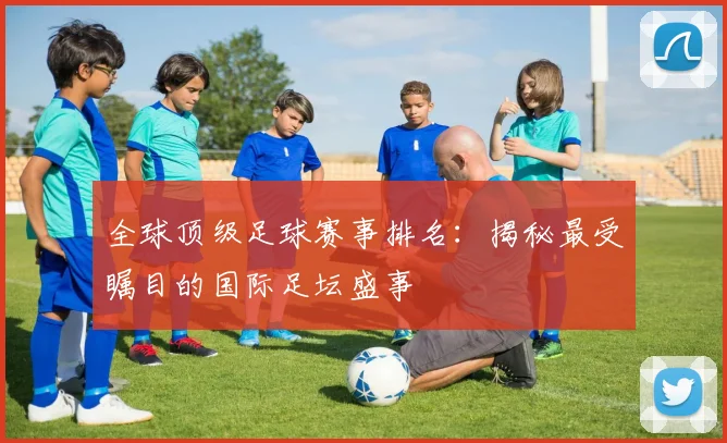 全球顶级足球赛事排名：揭秘最受瞩目的国际足坛盛事