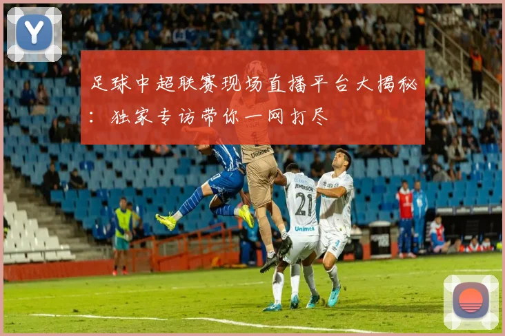足球中超联赛现场直播平台大揭秘：独家专访带你一网打尽