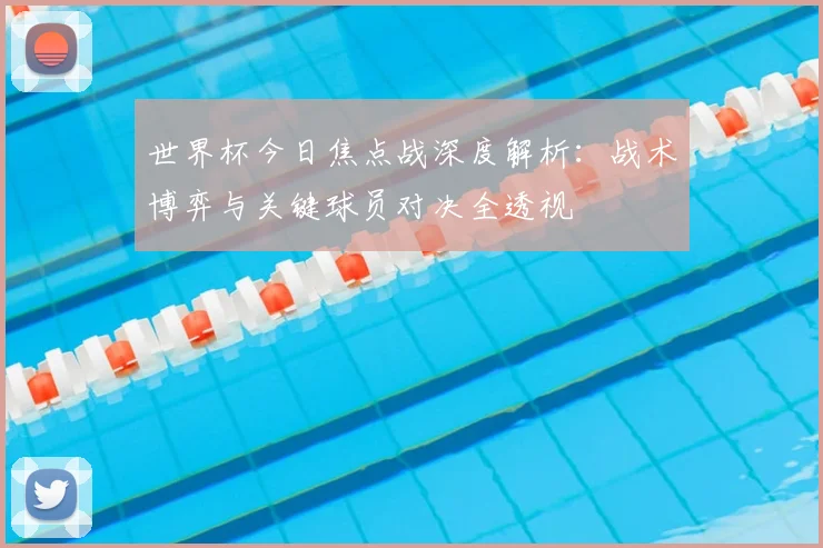 世界杯今日焦点战深度解析:战术博弈与关键球员对决全透视